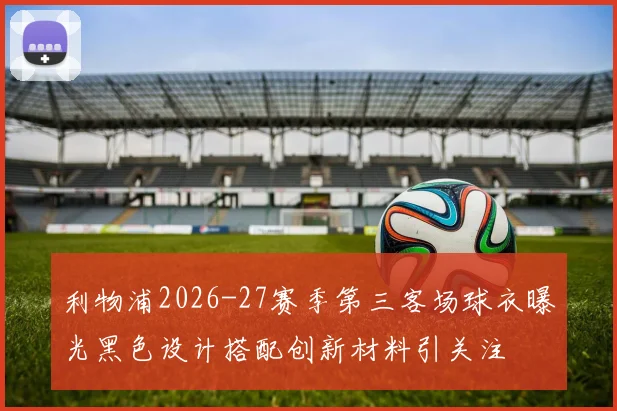 利物浦2026-27赛季第三客场球衣曝光黑色设计搭配创新材料引关注