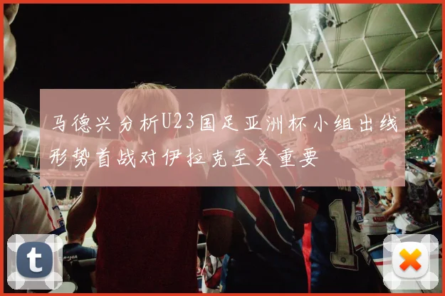 马德兴分析U23国足亚洲杯小组出线形势首战对伊拉克至关重要