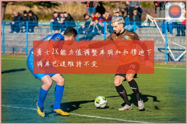 勇士2K能力值调整库明加和穆迪下调库巴追维持不变