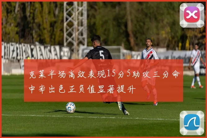 克莱半场高效表现15分5助攻三分命中率出色正负值显著提升