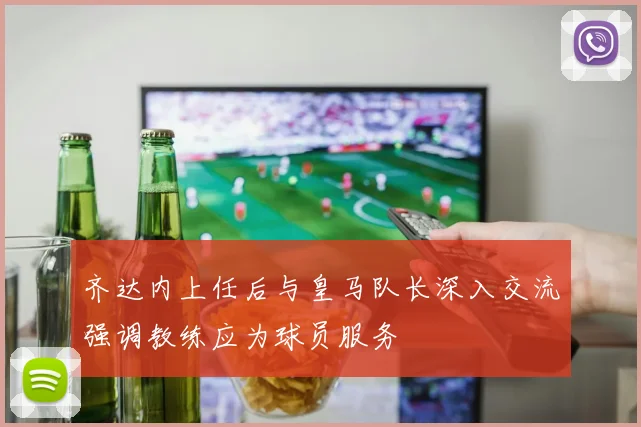 齐达内上任后与皇马队长深入交流强调教练应为球员服务