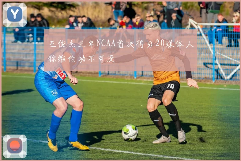 王俊杰三年NCAA首次得分20媒体人称维伦功不可没