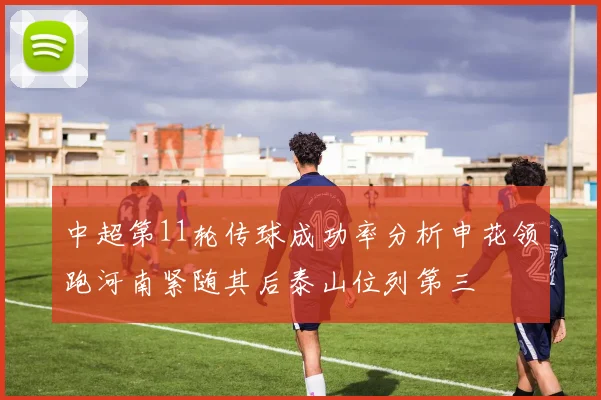 中超第11轮传球成功率分析申花领跑河南紧随其后泰山位列第三