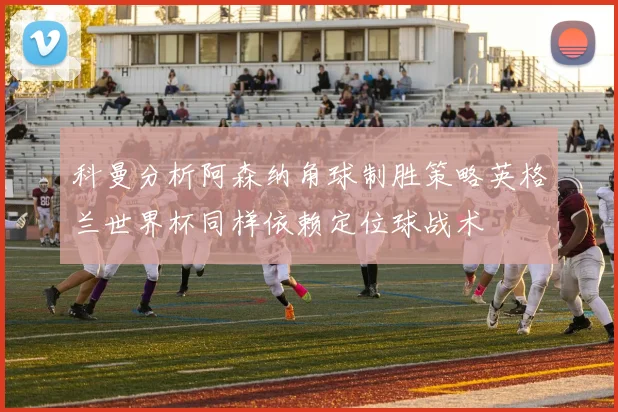 科曼分析阿森纳角球制胜策略英格兰世界杯同样依赖定位球战术