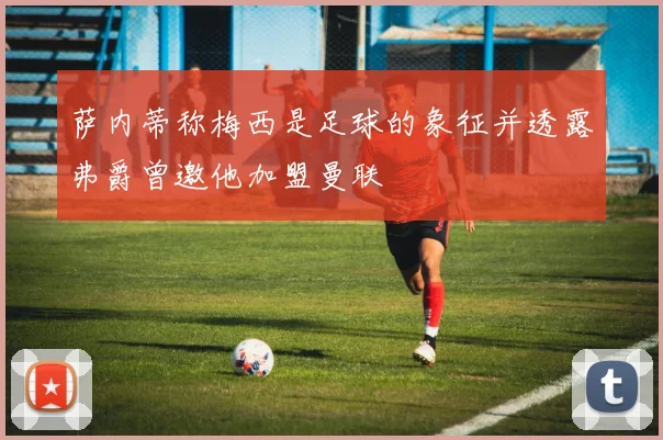 萨内蒂称梅西是足球的象征并透露弗爵曾邀他加盟曼联