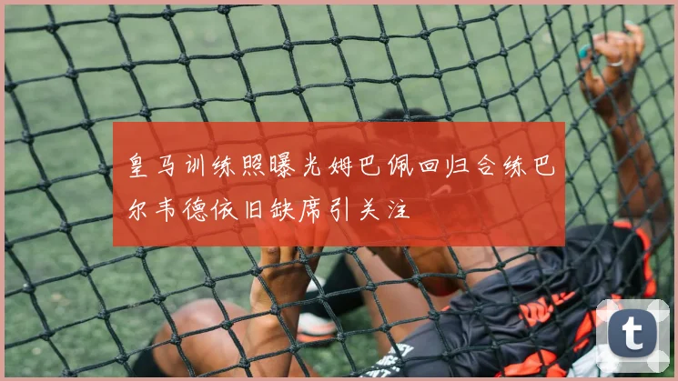 皇马训练照曝光姆巴佩回归合练巴尔韦德依旧缺席引关注