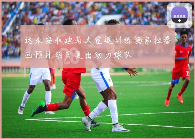 达米安和迪乌夫重返训练场弗拉泰西预计明日复出助力球队