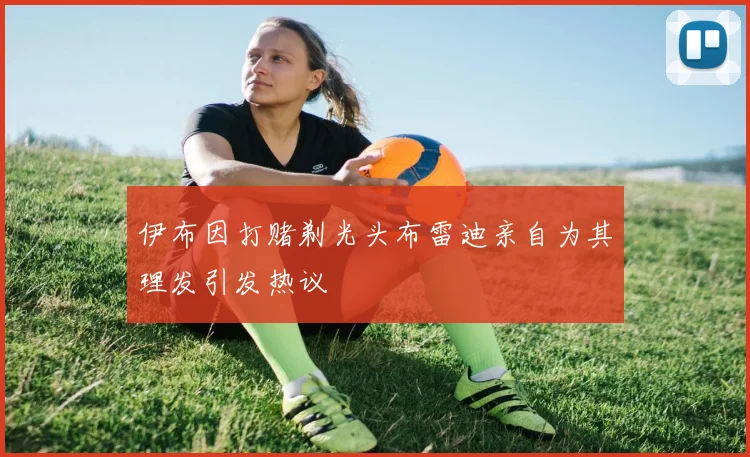 伊布因打赌剃光头布雷迪亲自为其理发引发热议