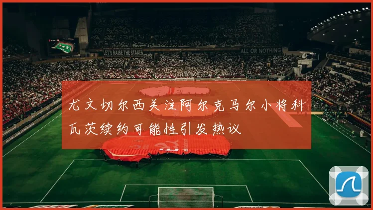 尤文切尔西关注阿尔克马尔小将科瓦茨续约可能性引发热议