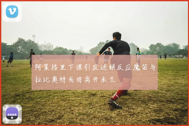 阿莱格里下课引发连锁反应魔笛与拉比奥特或将离开米兰