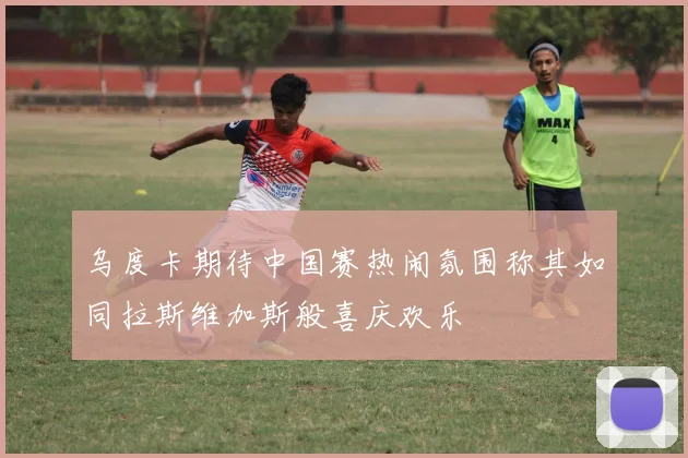 乌度卡期待中国赛热闹氛围称其如同拉斯维加斯般喜庆欢乐