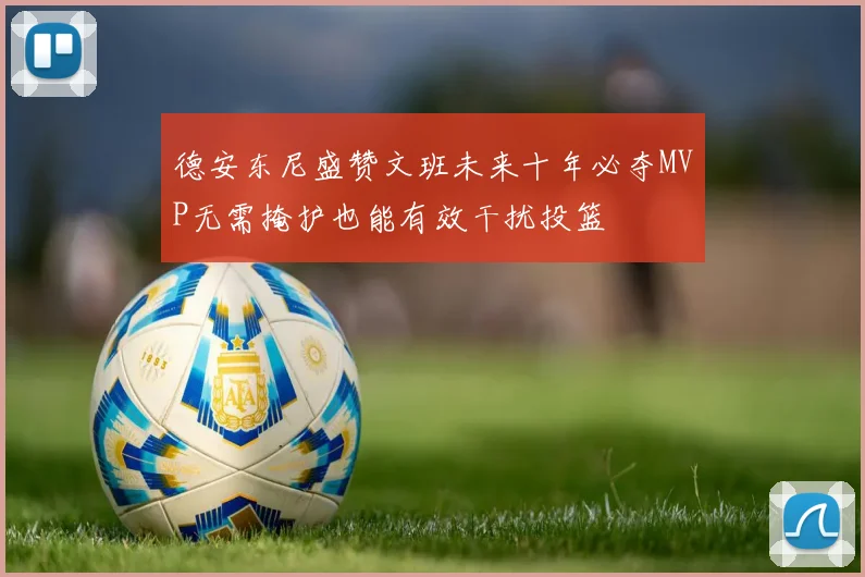 德安东尼盛赞文班未来十年必夺MVP无需掩护也能有效干扰投篮