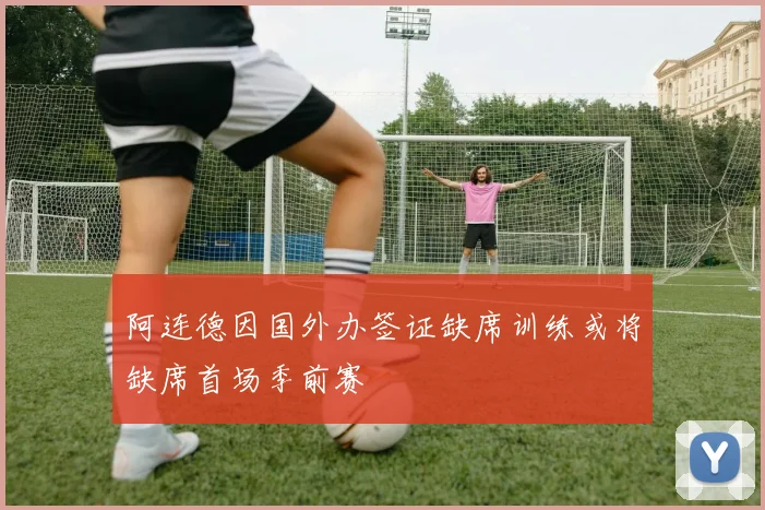 阿连德因国外办签证缺席训练或将缺席首场季前赛