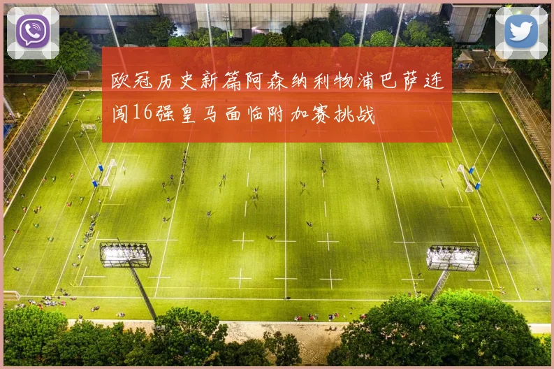 欧冠历史新篇阿森纳利物浦巴萨连闯16强皇马面临附加赛挑战