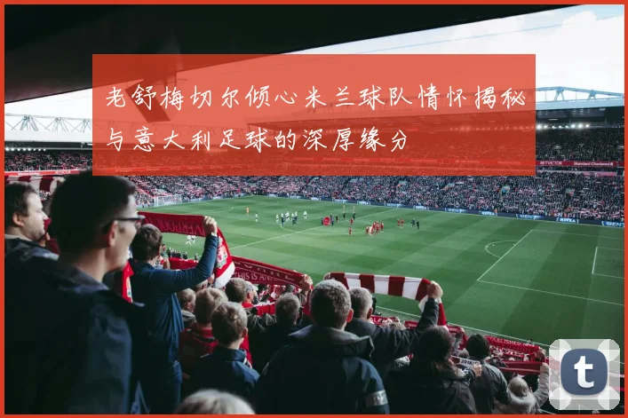 老舒梅切尔倾心米兰球队情怀揭秘与意大利足球的深厚缘分