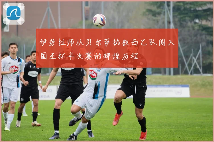 伊劳拉师从贝尔萨执教西乙队闯入国王杯半决赛的辉煌历程