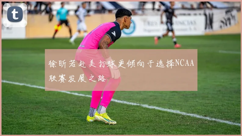 徐昕若赴美打球更倾向于选择NCAA联赛发展之路
