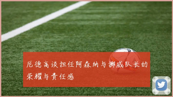 厄德高谈担任阿森纳与挪威队长的荣耀与责任感