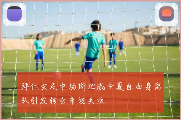 拜仁女足中场斯坦威今夏自由身离队引发转会市场关注