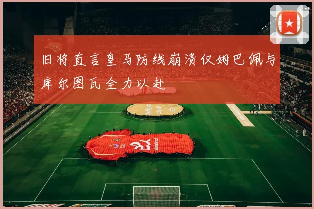旧将直言皇马防线崩溃仅姆巴佩与库尔图瓦全力以赴