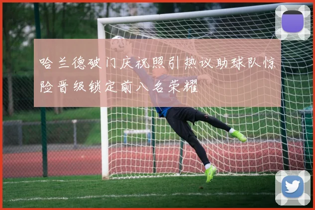 哈兰德破门庆祝照引热议助球队惊险晋级锁定前八名荣耀