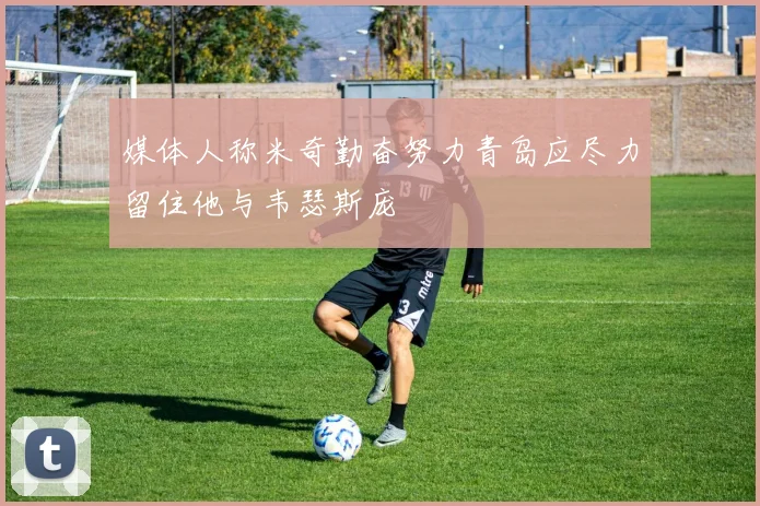 媒体人称米奇勤奋努力青岛应尽力留住他与韦瑟斯庞